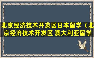 北京经济技术开发区日本留学（北京经济技术开发区 澳大利亚留学）